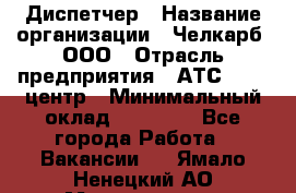 Диспетчер › Название организации ­ Челкарб, ООО › Отрасль предприятия ­ АТС, call-центр › Минимальный оклад ­ 18 000 - Все города Работа » Вакансии   . Ямало-Ненецкий АО,Муравленко г.
